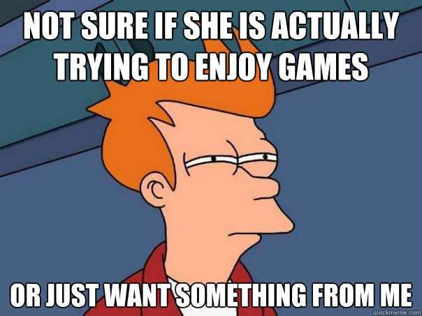 not sure if she is actually trying to enjoy games Or just want something from me  Futurama Fry