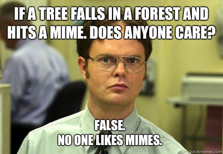 If a tree falls in a forest and hits a mime. Does anyone care? False. 
No one likes mimes.   Dwight