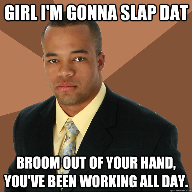 Girl I'm gonna slap dat Broom out of your hand, you've been working all day.  Successful Black Man