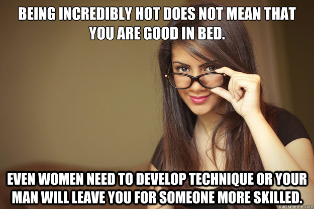 Being incredibly hot does not mean that you are good in bed. Even women need to develop technique or your man will leave you for someone more skilled.  Actual Sexual Advice Girl