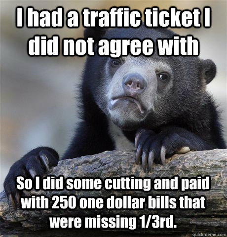 I had a traffic ticket I did not agree with So I did some cutting and paid with 250 one dollar bills that were missing 1/3rd.  - I had a traffic ticket I did not agree with So I did some cutting and paid with 250 one dollar bills that were missing 1/3rd.   Confession Bear