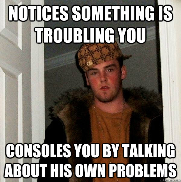 notices something is troubling you consoles you by talking about his own problems - notices something is troubling you consoles you by talking about his own problems  Scumbag Steve