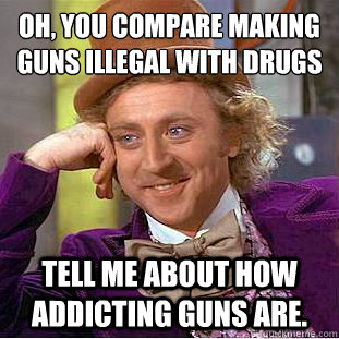 Oh, you compare making guns illegal with drugs
 Tell me about how addicting guns are.   Condescending Wonka