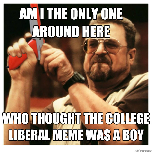 Am i the only one around here Who thought the college liberal meme was a boy  - Am i the only one around here Who thought the college liberal meme was a boy   John Goodman