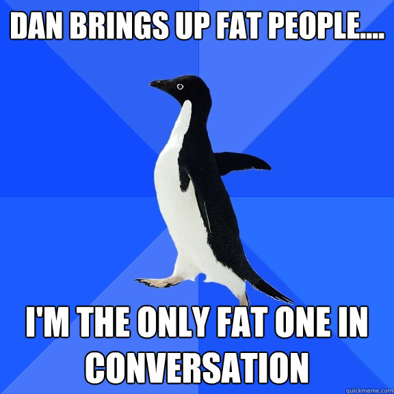 Dan brings up fat people.... I'm the only fat one in conversation  Socially Awkward Penguin