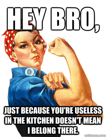 Hey bro, 
 just because you're useless in the kitchen doesn't mean I belong there.   Rosie the Riveter