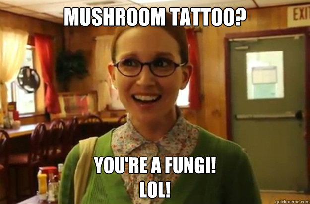 Mushroom tattoo? You're a fungi!  
LOL!  Sexually Oblivious Female