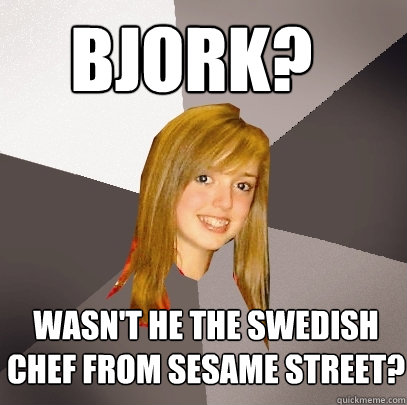 bjork? wasn't he the swedish chef from sesame street?  Musically Oblivious 8th Grader