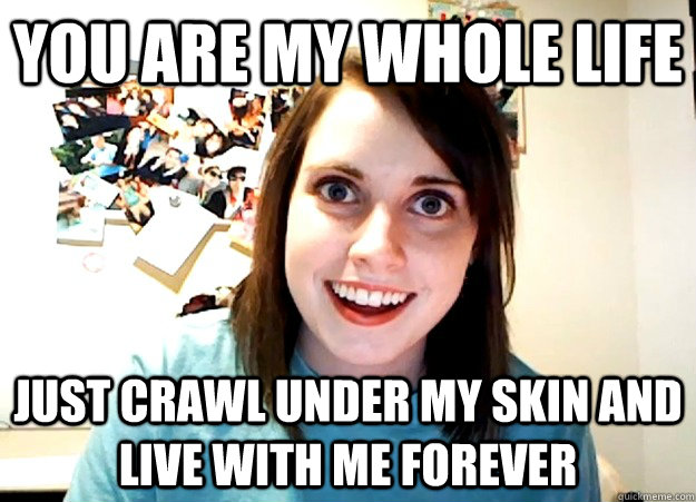 you are my whole life just crawl under my skin and live with me forever  Overly Attached Girlfriend