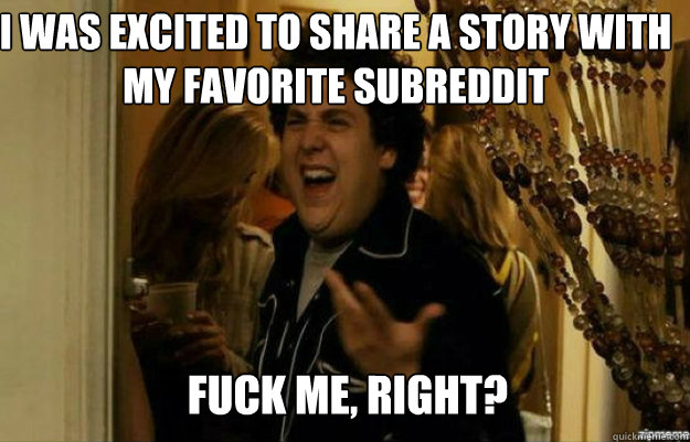 I was excited to share a story with my favorite subreddit FUCK ME, RIGHT?  fuck me right