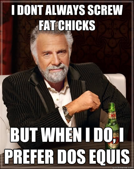 I dont always screw fat chicks But when I do, I prefer Dos Equis - I dont always screw fat chicks But when I do, I prefer Dos Equis  The Most Interesting Man In The World