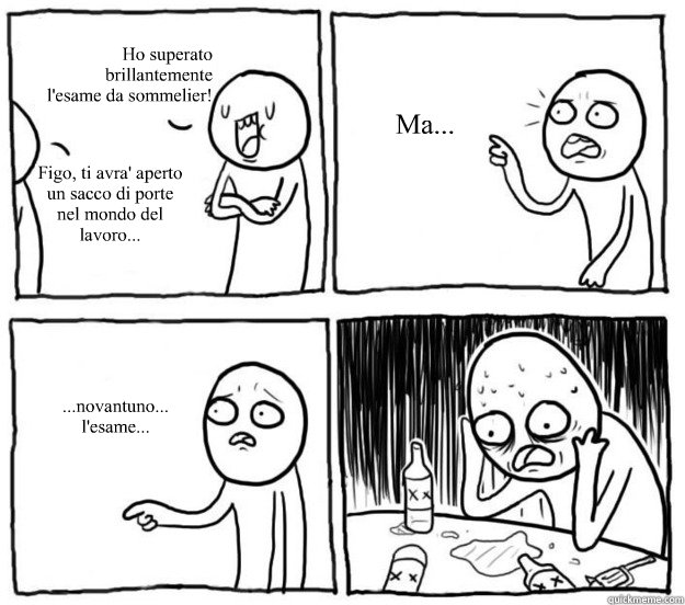 Ho superato 
brillantemente
l'esame da sommelier! Figo, ti avra' aperto un sacco di porte nel mondo del lavoro... Ma... ...novantuno... l'esame...  Overconfident Alcoholic Depression Guy