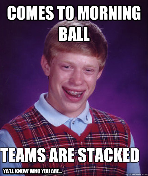 Comes to morning ball teams are stacked
 ya'll know who you are...  Bad Luck Brian