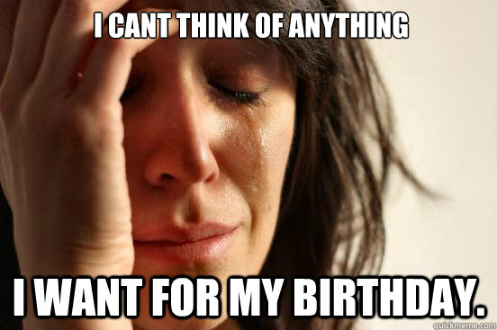  I cant think of anything I want for my birthday.  First World Problems