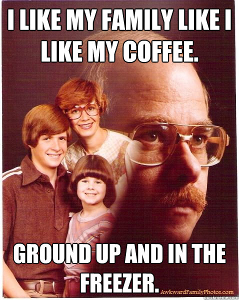 i like my family like i like my coffee. ground up and in the freezer.
  Vengeance Dad