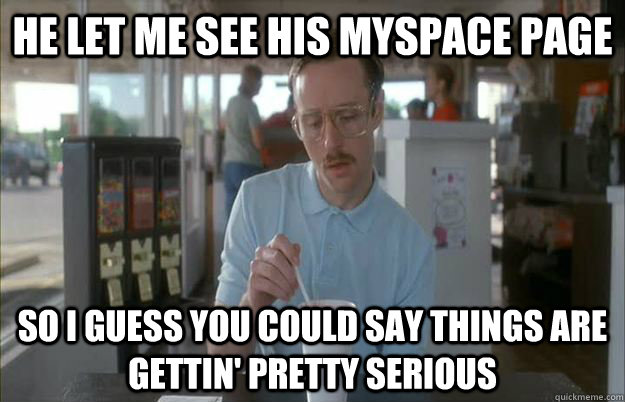 He let me see his myspace page So I guess you could say things are gettin' pretty serious - He let me see his myspace page So I guess you could say things are gettin' pretty serious  Kip from Napoleon Dynamite