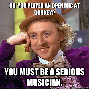 Oh, you played an open mic at donkey? You must be a serious musician.  Creepy Wonka