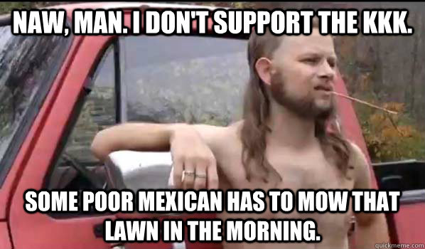 Naw, man. I don't support the KKK. Some poor mexican has to mow that lawn in the morning.  Almost Politically Correct Redneck