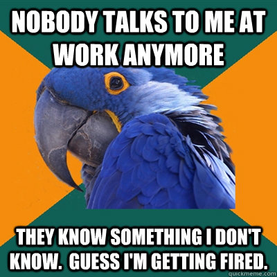 Nobody talks to me at work anymore They know something I don't know.  Guess I'm getting fired.  - Nobody talks to me at work anymore They know something I don't know.  Guess I'm getting fired.   Paranoid Parrot
