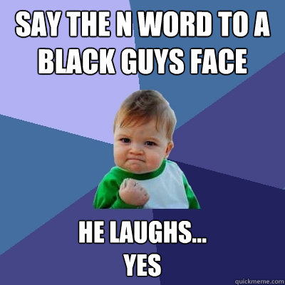 Say the N word to a black guys face He laughs...
Yes  Success Kid