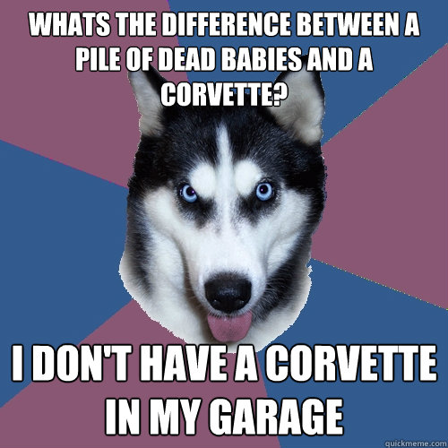 Whats the difference between a pile of dead babies and a Corvette?  I don't have a Corvette in my garage  Creeper Canine