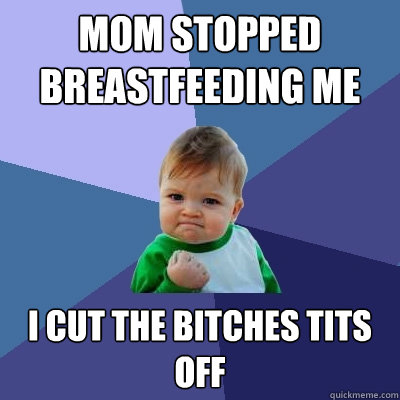 Mom stopped breastfeeding me I CUT THE BITCHES TITS OFF  Success Kid