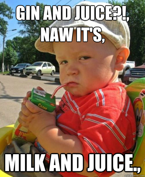 Gin and juice?!,
naw it's, Milk and juice.,  