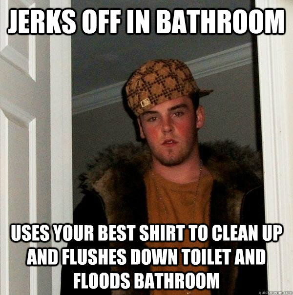 jerks off in bathroom uses your best shirt to clean up and flushes down toilet and floods bathroom  Scumbag Steve