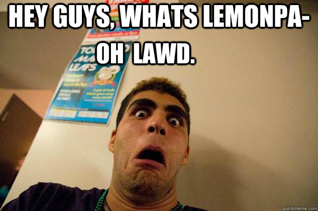 Hey guys, whats lemonpa- OH  LAWD.  