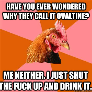 Have you ever wondered why they call it ovaltine? me neither. i just shut the fuck up and drink it.   Anti-Joke Chicken