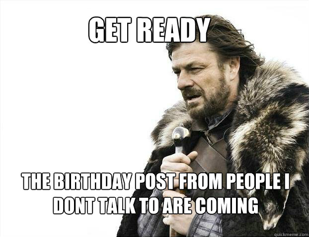 Get ready the birthday post from people i dont talk to are coming   