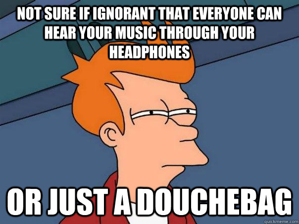 not sure if ignorant that everyone can hear your music through your headphones or just a douchebag  Futurama Fry