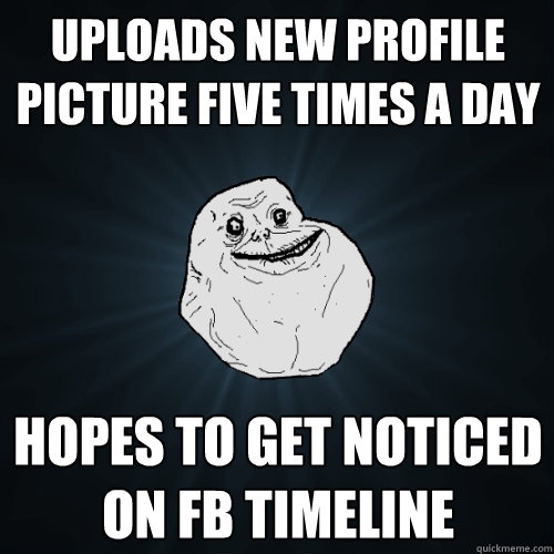 Uploads new profile picture five times a day hopes to get noticed on fb timeline - Uploads new profile picture five times a day hopes to get noticed on fb timeline  Forever Alone