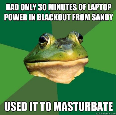 Had only 30 Minutes of Laptop Power in Blackout from Sandy Used it to masturbate - Had only 30 Minutes of Laptop Power in Blackout from Sandy Used it to masturbate  Foul Bachelor Frog