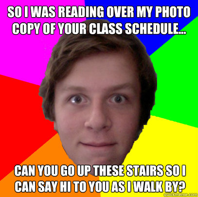 So I was reading over my photo copy of your class schedule... Can you go up these stairs so I can say hi to you as I walk by? - So I was reading over my photo copy of your class schedule... Can you go up these stairs so I can say hi to you as I walk by?  Uncomfortably-Close Friend