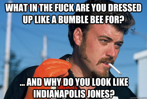 What in the fuck are you dressed up like a bumble bee for? ... and why do you look like INDIANAPOLIS jones?  Ricky Trailer Park Boys