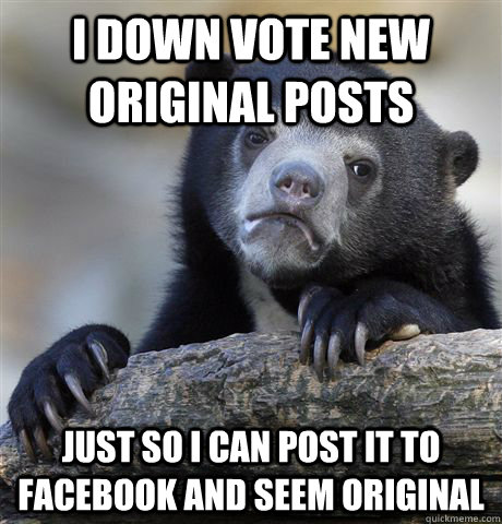 I down vote new original posts just so i can post it to facebook and seem original  Confession Bear