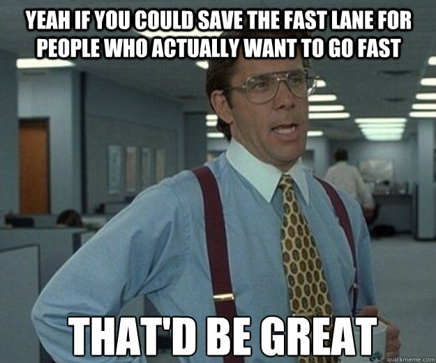 Yeah if you could save the fast lane for people who actually want to go fast THAt'd BE GREAT  that would be great