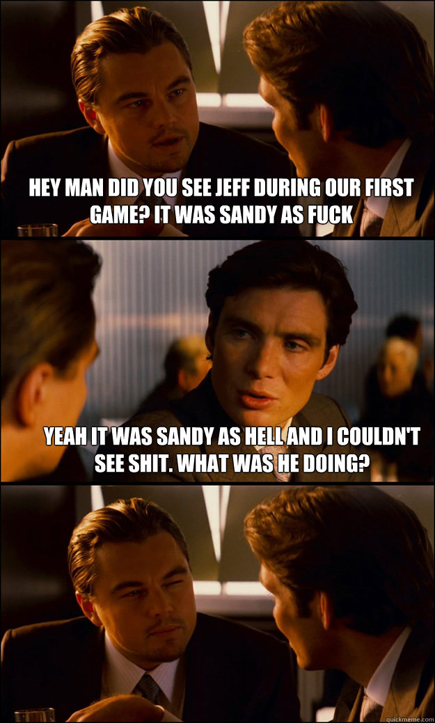 HEY MAN DID YOU SEE JEFF DURING OUR FIRST GAME? IT WAS SANDY AS FUCK  YEAH IT WAS SANDY AS HELL AND I COULDN'T SEE SHIT. WHAT WAS HE DOING?  Inception