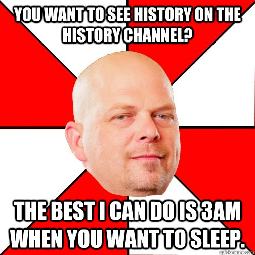 You want to see history on the history channel? THE BEST I CAN DO IS 3am when you want to sleep.  - You want to see history on the history channel? THE BEST I CAN DO IS 3am when you want to sleep.   Misc