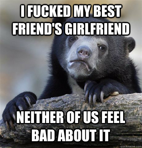 I fucked my best friend's girlfriend Neither of us feel bad about it  Confession Bear