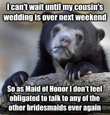 I can't wait until my cousin's wedding is over next weekend So as Maid of Honor I don't feel obligated to talk to any of the other bridesmaids ever again  Confession Bear