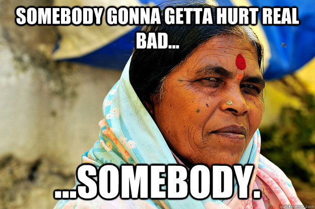 Somebody gonna getta hurt real bad... ...Somebody. - Somebody gonna getta hurt real bad... ...Somebody.  Condescending Indian Aunty