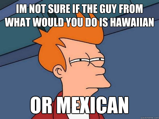 im not sure if the guy from what would you do is hawaiian or mexican  Futurama Fry