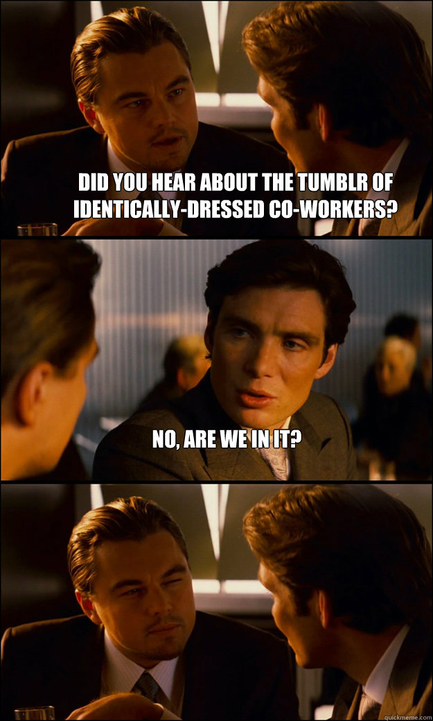 Did you hear about the Tumblr of identically-dressed co-workers? No, are we in it?   Inception