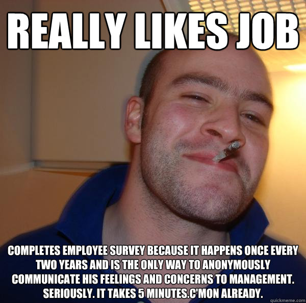Really Likes job Completes employee survey because it happens once every two years and is the only way to anonymously communicate his feelings and concerns to management. Seriously. It takes 5 minutes.c'mon already. - Really Likes job Completes employee survey because it happens once every two years and is the only way to anonymously communicate his feelings and concerns to management. Seriously. It takes 5 minutes.c'mon already.  Misc