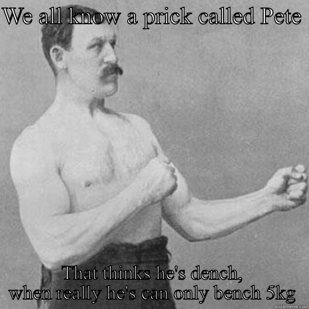 WE ALL KNOW A PRICK CALLED PETE  THAT THINKS HE'S DENCH, WHEN REALLY HE'S CAN ONLY BENCH 5KG overly manly man