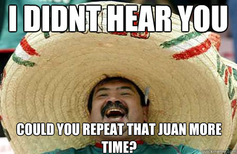 i didnt hear you could you repeat that juan more time?  Merry mexican