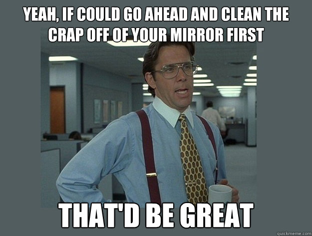 Yeah, if could go ahead and clean the crap off of your mirror first That'd be great  Office Space Lumbergh