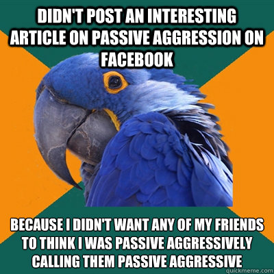 Didn't post an interesting article on passive aggression on facebook Because I didn't want any of my friends to think I was passive aggressively calling them passive aggressive  Paranoid Parrot